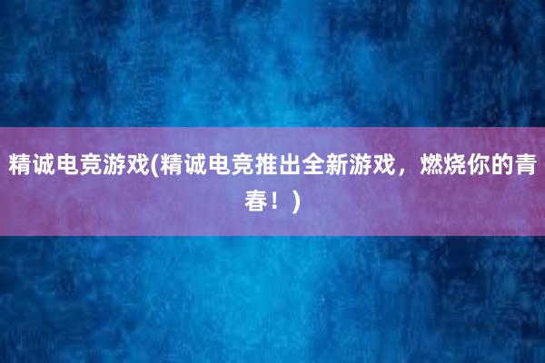 精诚电竞游戏(精诚电竞推出全新游戏，燃烧你的青春！)