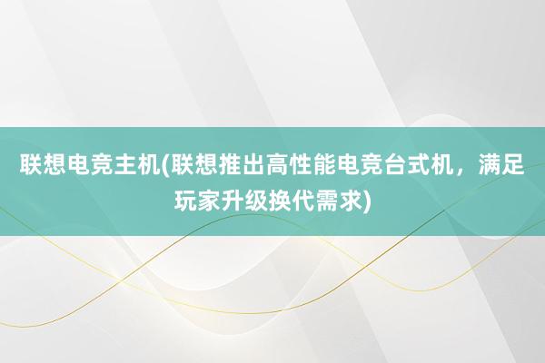 联想电竞主机(联想推出高性能电竞台式机，满足玩家升级换代需求)