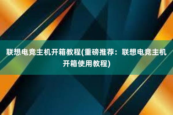 联想电竞主机开箱教程(重磅推荐：联想电竞主机开箱使用教程)