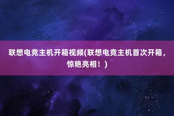 联想电竞主机开箱视频(联想电竞主机首次开箱，惊艳亮相！)