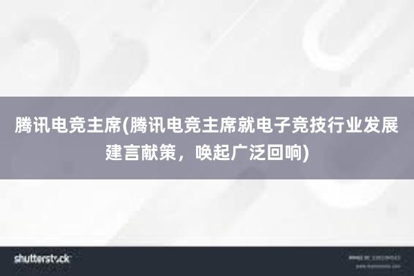 腾讯电竞主席(腾讯电竞主席就电子竞技行业发展建言献策，唤起广泛回响)