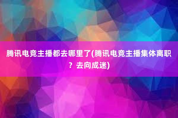 腾讯电竞主播都去哪里了(腾讯电竞主播集体离职？去向成迷)