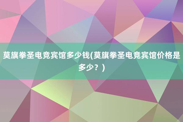 莫旗拳圣电竞宾馆多少钱(莫旗拳圣电竞宾馆价格是多少？)