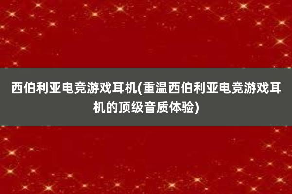 西伯利亚电竞游戏耳机(重温西伯利亚电竞游戏耳机的顶级音质体验)