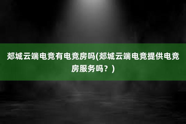 郯城云端电竞有电竞房吗(郯城云端电竞提供电竞房服务吗？)