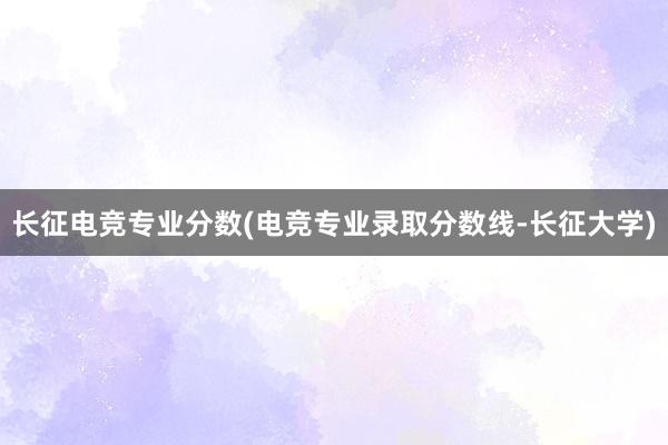 长征电竞专业分数(电竞专业录取分数线-长征大学)