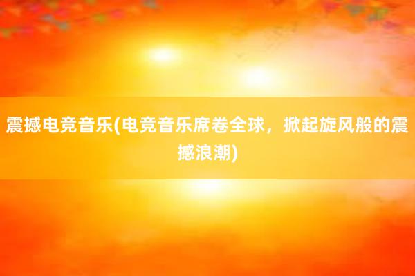 震撼电竞音乐(电竞音乐席卷全球，掀起旋风般的震撼浪潮)