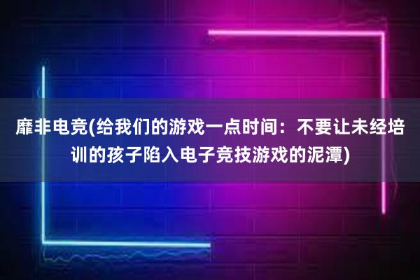 靡非电竞(给我们的游戏一点时间：不要让未经培训的孩子陷入电子竞技游戏的泥潭)