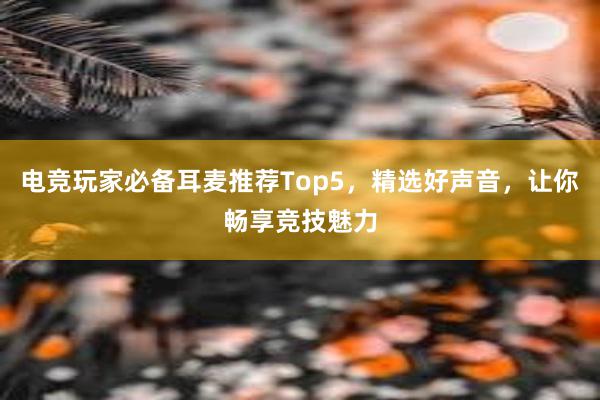 电竞玩家必备耳麦推荐Top5，精选好声音，让你畅享竞技魅力