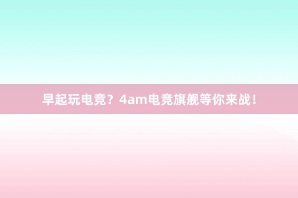 早起玩电竞？4am电竞旗舰等你来战！