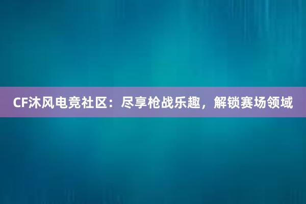 CF沐风电竞社区：尽享枪战乐趣，解锁赛场领域