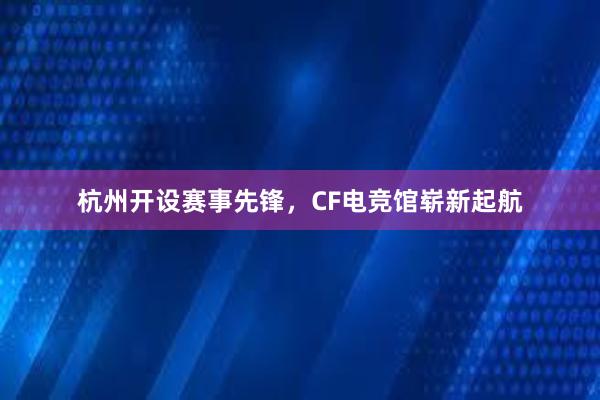 杭州开设赛事先锋，CF电竞馆崭新起航