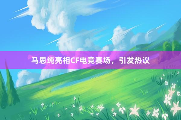 马思纯亮相CF电竞赛场，引发热议