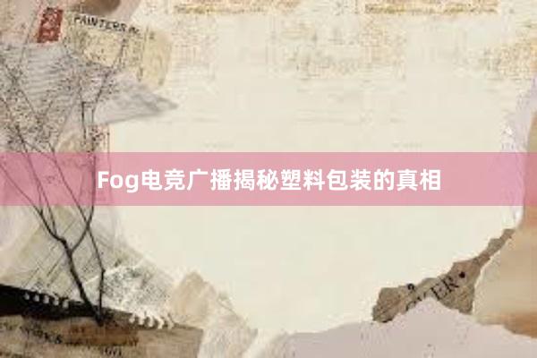 Fog电竞广播揭秘塑料包装的真相