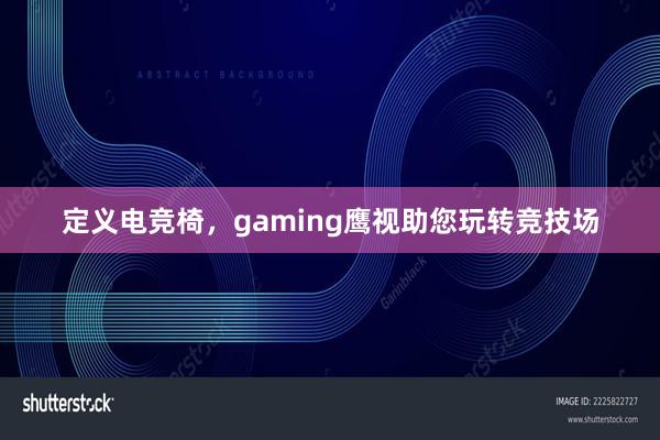 定义电竞椅，gaming鹰视助您玩转竞技场