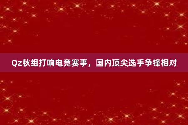 Qz秋组打响电竞赛事，国内顶尖选手争锋相对