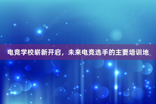 电竞学校崭新开启，未来电竞选手的主要培训地