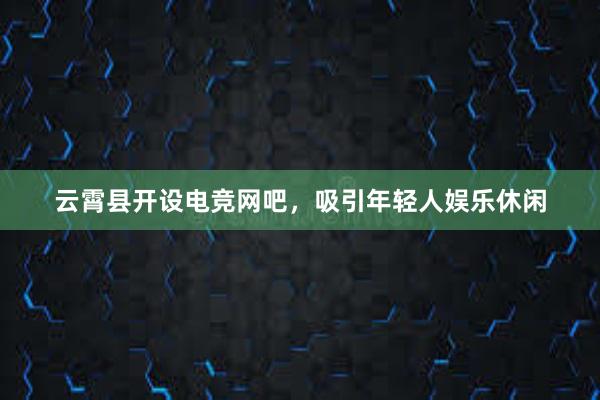 云霄县开设电竞网吧，吸引年轻人娱乐休闲