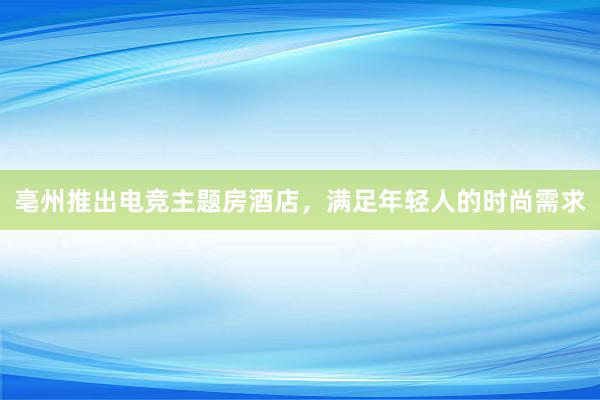 亳州推出电竞主题房酒店，满足年轻人的时尚需求