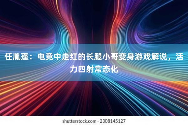 任胤蓬：电竞中走红的长腿小哥变身游戏解说，活力四射常态化