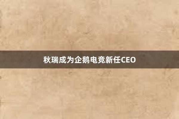 秋瑞成为企鹅电竞新任CEO