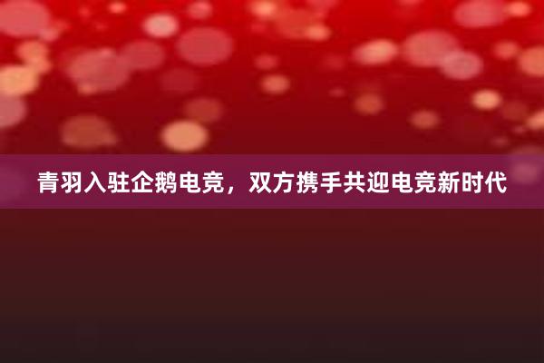 青羽入驻企鹅电竞，双方携手共迎电竞新时代