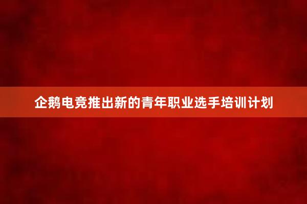 企鹅电竞推出新的青年职业选手培训计划