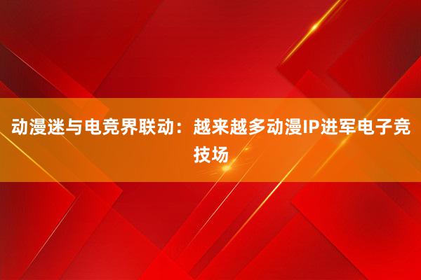 动漫迷与电竞界联动：越来越多动漫IP进军电子竞技场