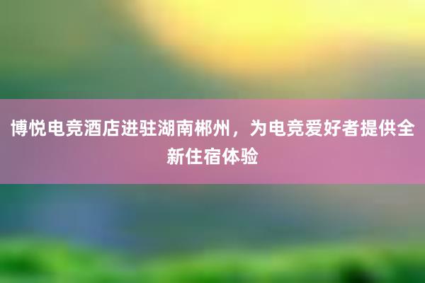 博悦电竞酒店进驻湖南郴州，为电竞爱好者提供全新住宿体验