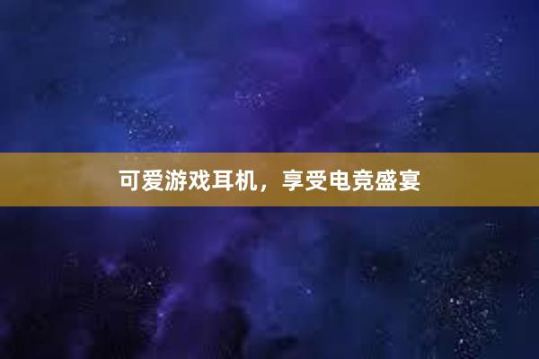 可爱游戏耳机，享受电竞盛宴