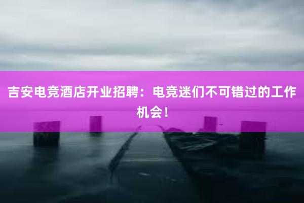 吉安电竞酒店开业招聘：电竞迷们不可错过的工作机会！