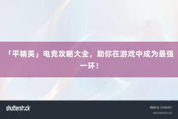 「平精英」电竞攻略大全，助你在游戏中成为最强一环！