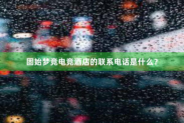 固始梦竞电竞酒店的联系电话是什么？