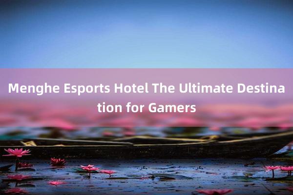 Menghe Esports Hotel The Ultimate Destination for Gamers