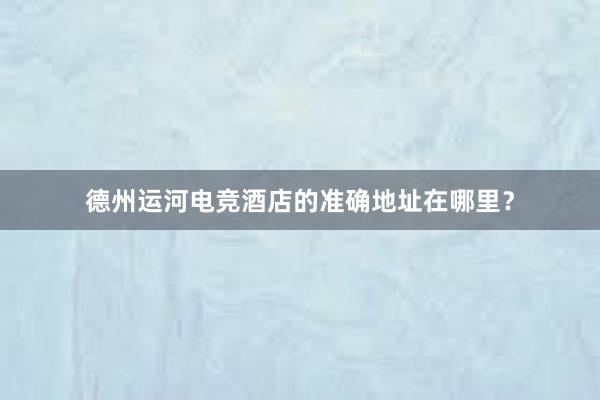 德州运河电竞酒店的准确地址在哪里？