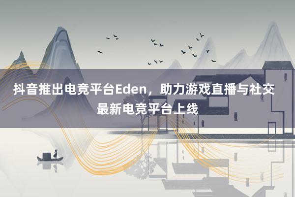 抖音推出电竞平台Eden，助力游戏直播与社交  最新电竞平台上线