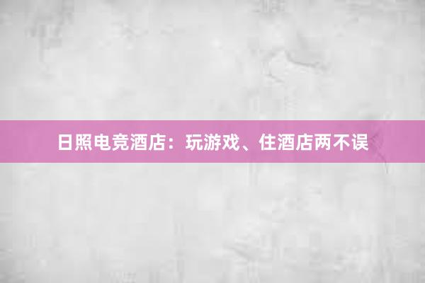 日照电竞酒店：玩游戏、住酒店两不误