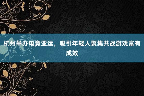 杭州举办电竞亚运，吸引年轻人聚集共战游戏富有成效