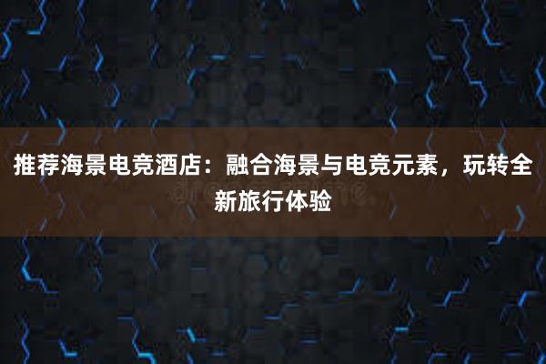 推荐海景电竞酒店：融合海景与电竞元素，玩转全新旅行体验