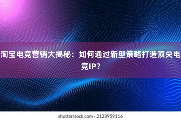 淘宝电竞营销大揭秘：如何通过新型策略打造顶尖电竞IP？