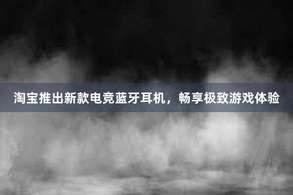 淘宝推出新款电竞蓝牙耳机，畅享极致游戏体验