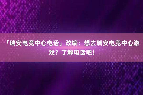 「瑞安电竞中心电话」改编：想去瑞安电竞中心游戏？了解电话吧！