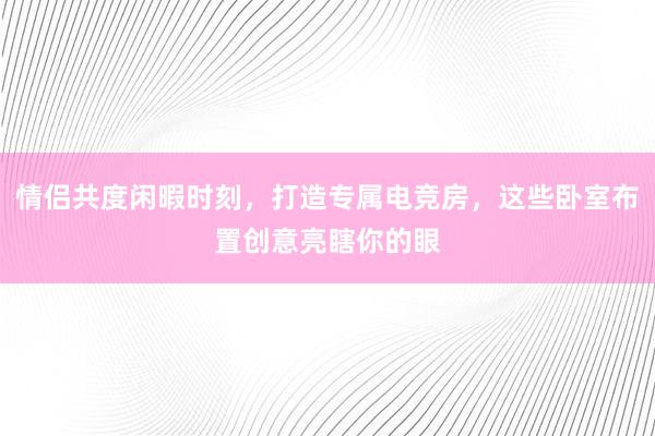 情侣共度闲暇时刻，打造专属电竞房，这些卧室布置创意亮瞎你的眼