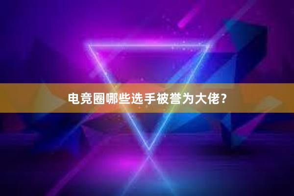 电竞圈哪些选手被誉为大佬？