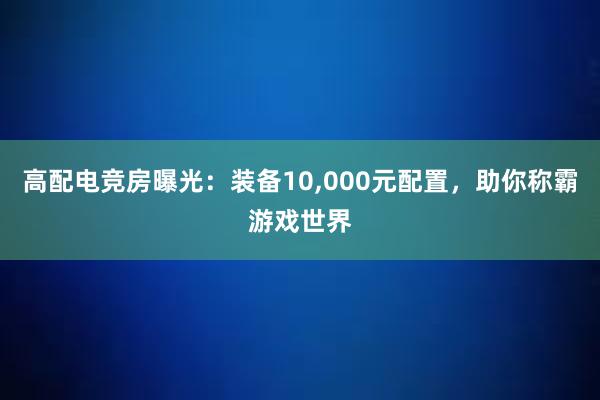 高配电竞房曝光：装备10，000元配置，助你称霸游戏世界