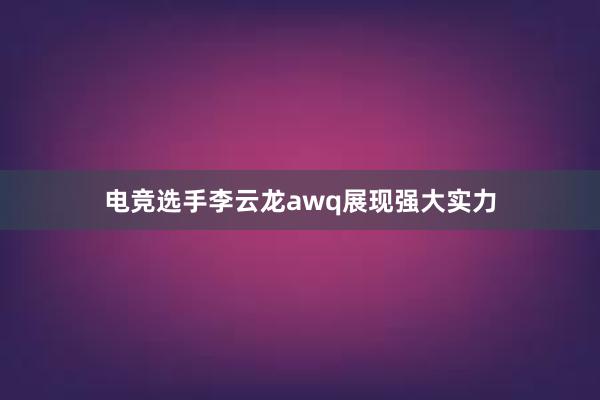 电竞选手李云龙awq展现强大实力