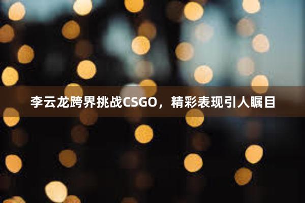 李云龙跨界挑战CSGO，精彩表现引人瞩目