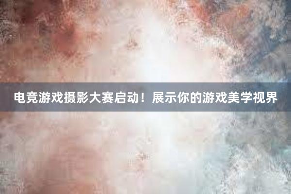 电竞游戏摄影大赛启动！展示你的游戏美学视界