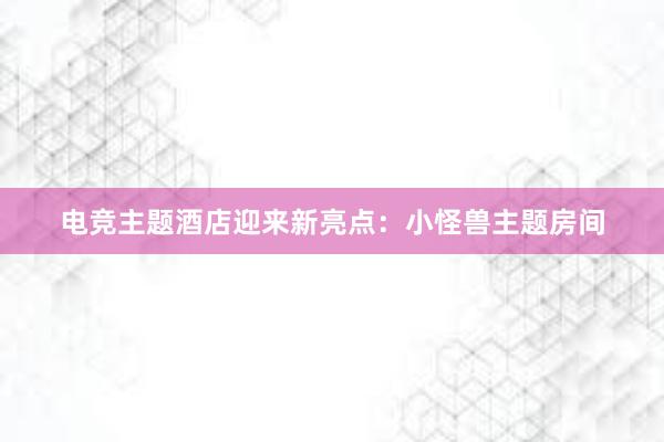 电竞主题酒店迎来新亮点：小怪兽主题房间