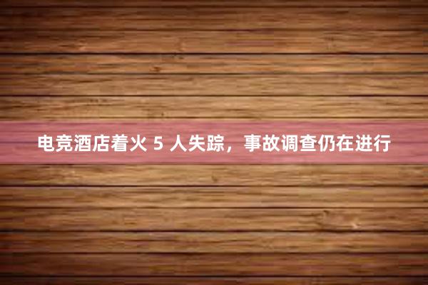 电竞酒店着火 5 人失踪，事故调查仍在进行